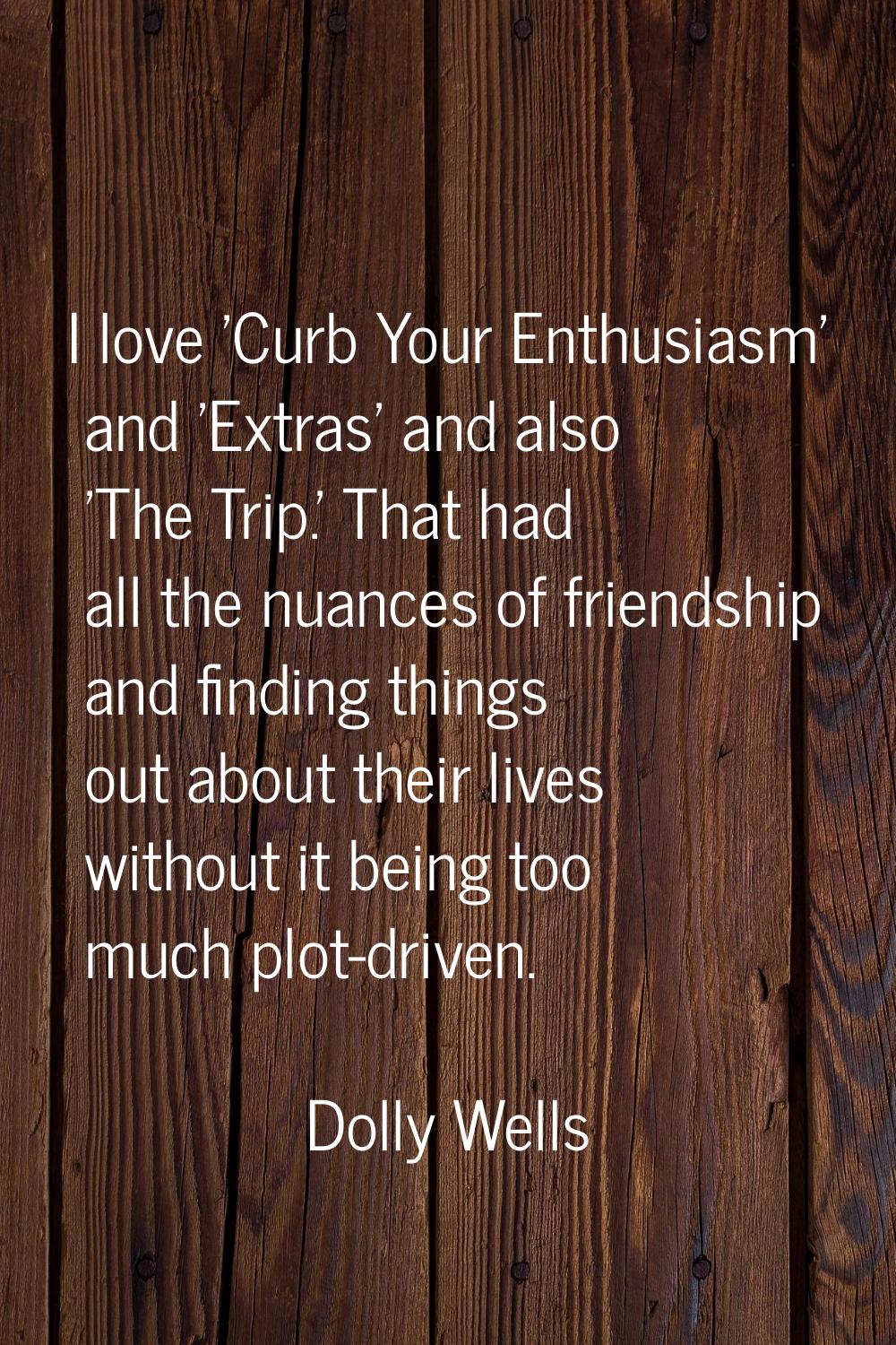 I love 'Curb Your Enthusiasm' and 'Extras' and also 'The Trip.' That had all the nuances of friends
