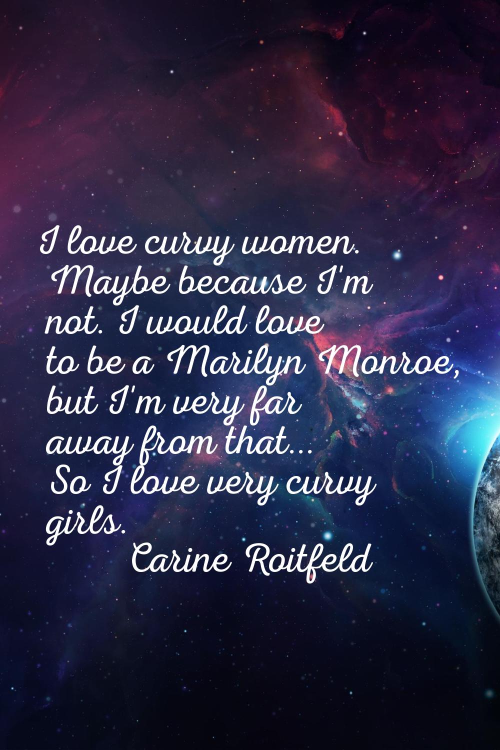 I love curvy women. Maybe because I'm not. I would love to be a Marilyn Monroe, but I'm very far aw