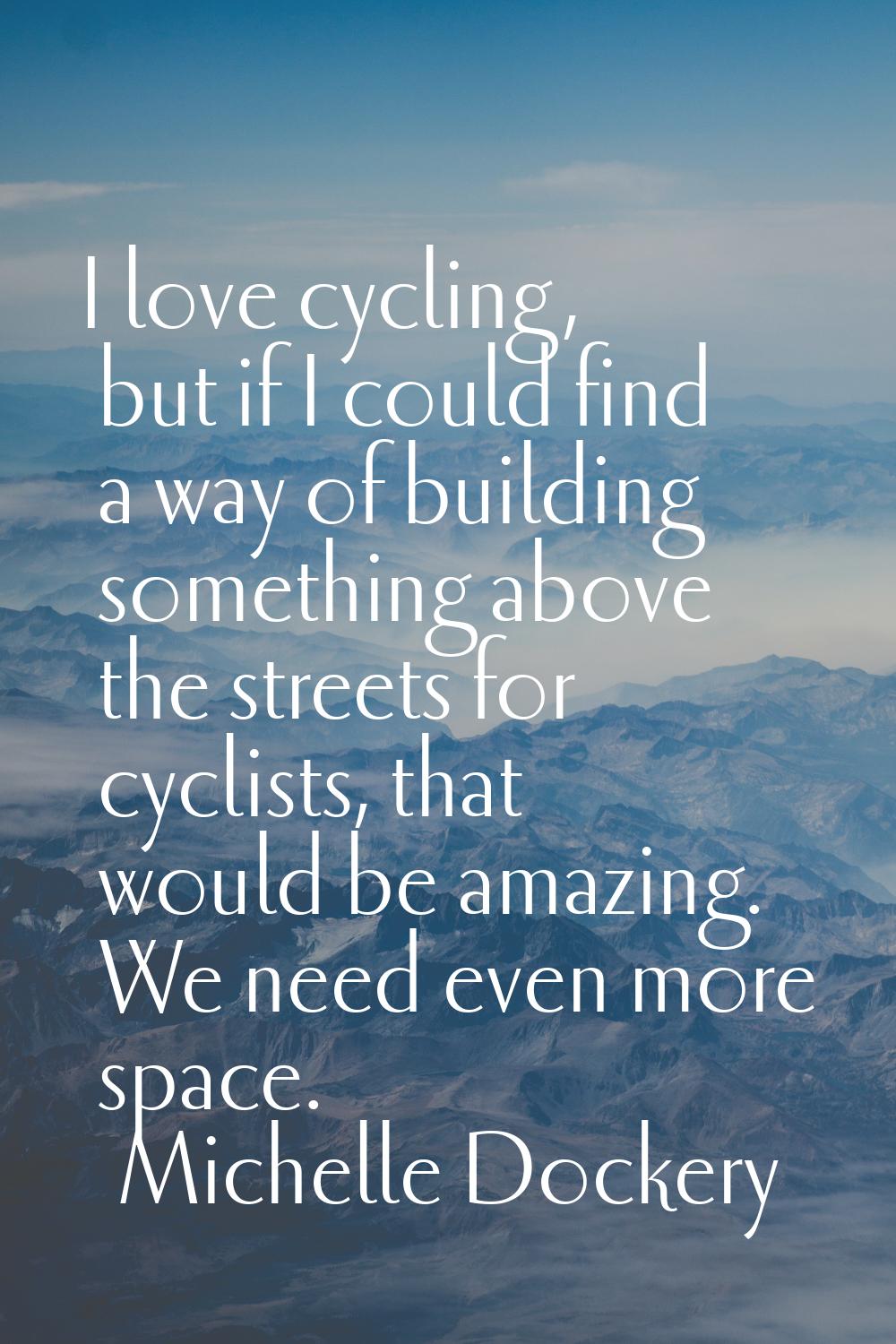 I love cycling, but if I could find a way of building something above the streets for cyclists, tha