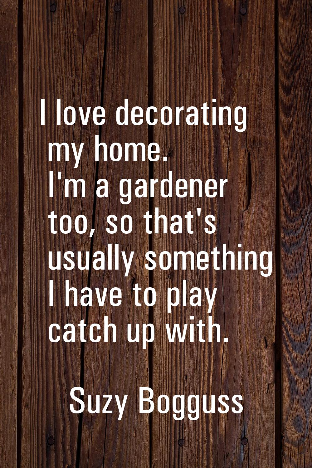 I love decorating my home. I'm a gardener too, so that's usually something I have to play catch up 