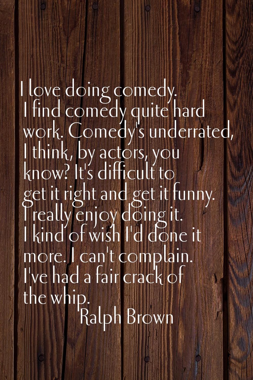 I love doing comedy. I find comedy quite hard work. Comedy's underrated, I think, by actors, you kn