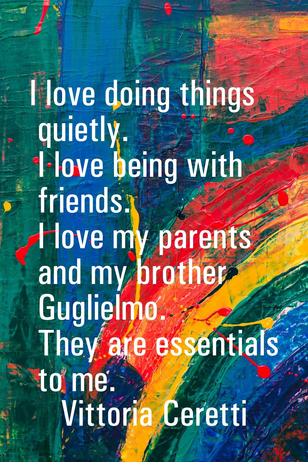 I love doing things quietly. I love being with friends. I love my parents and my brother Guglielmo.