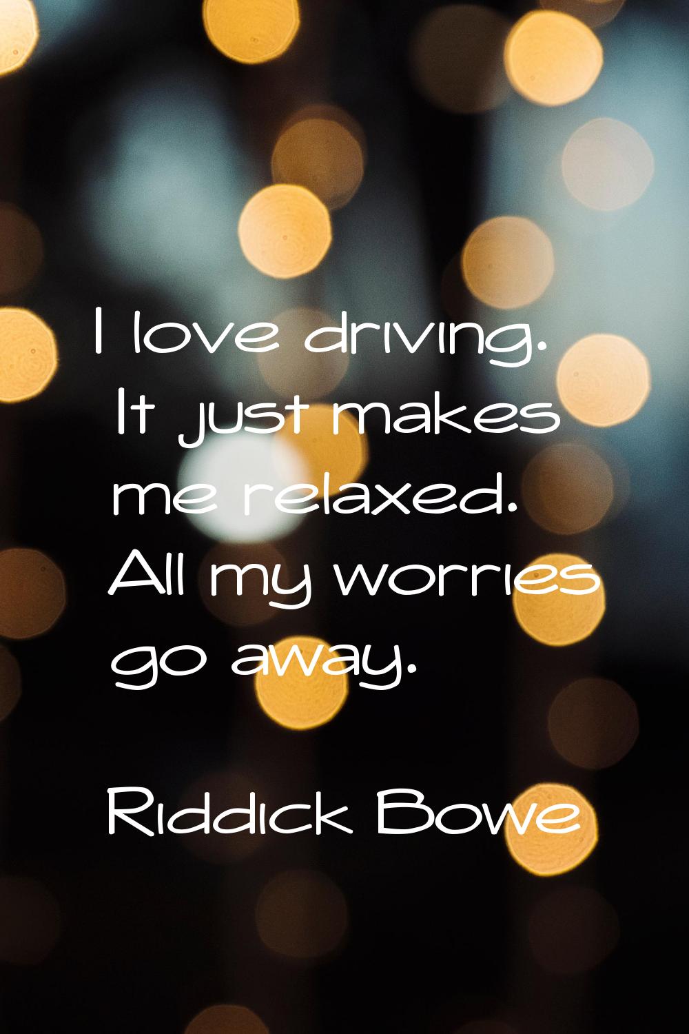 I love driving. It just makes me relaxed. All my worries go away.