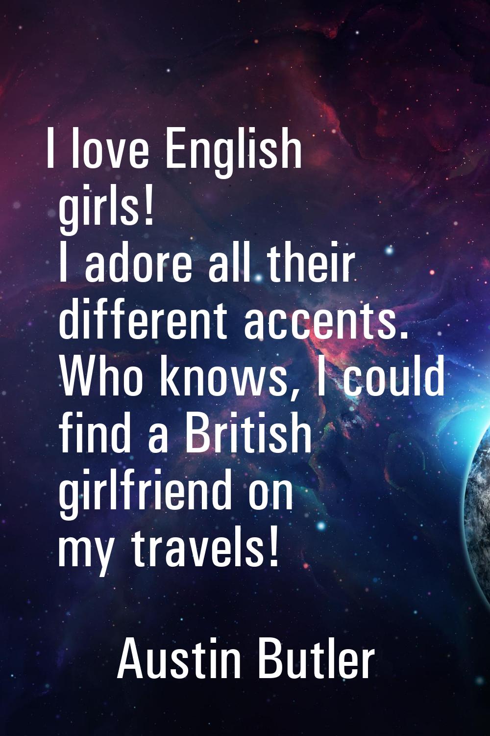 I love English girls! I adore all their different accents. Who knows, I could find a British girlfr