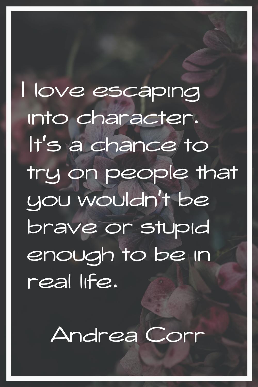 I love escaping into character. It's a chance to try on people that you wouldn't be brave or stupid
