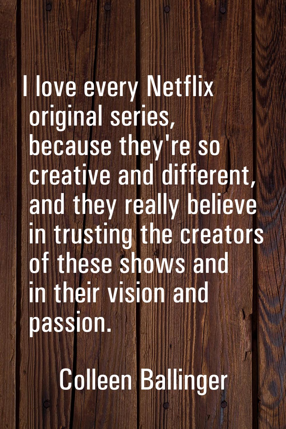 I love every Netflix original series, because they're so creative and different, and they really be
