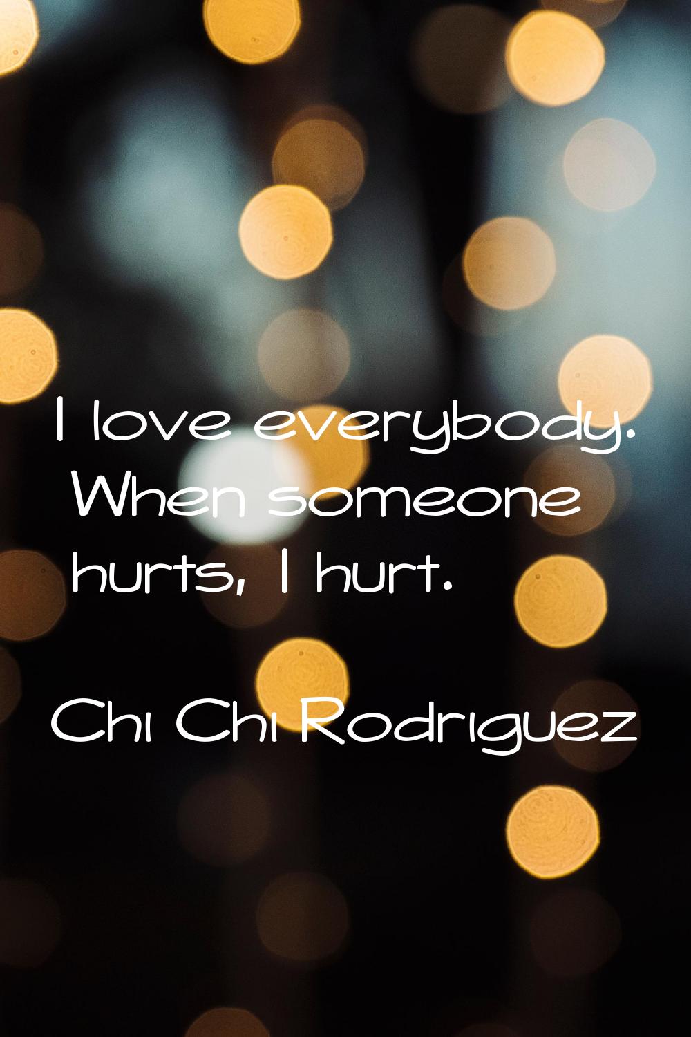 I love everybody. When someone hurts, I hurt.