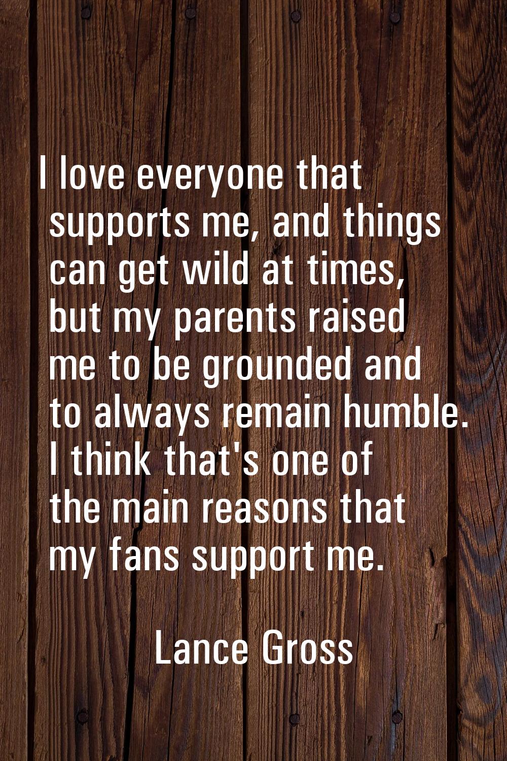 I love everyone that supports me, and things can get wild at times, but my parents raised me to be 