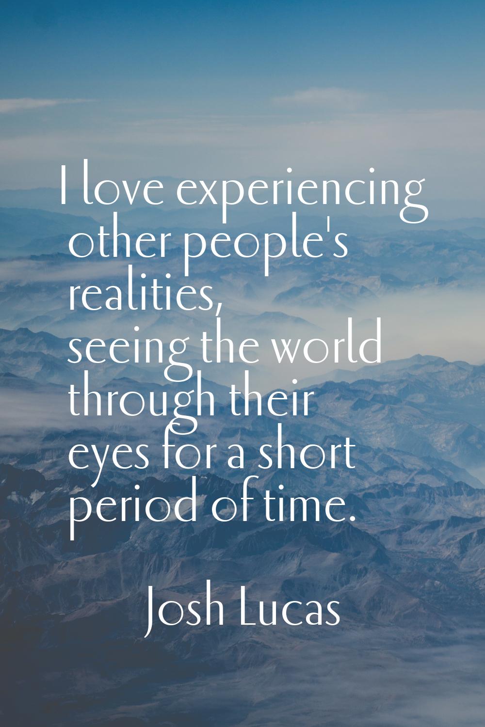 I love experiencing other people's realities, seeing the world through their eyes for a short perio