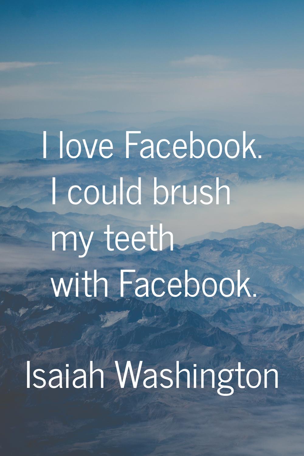 I love Facebook. I could brush my teeth with Facebook.