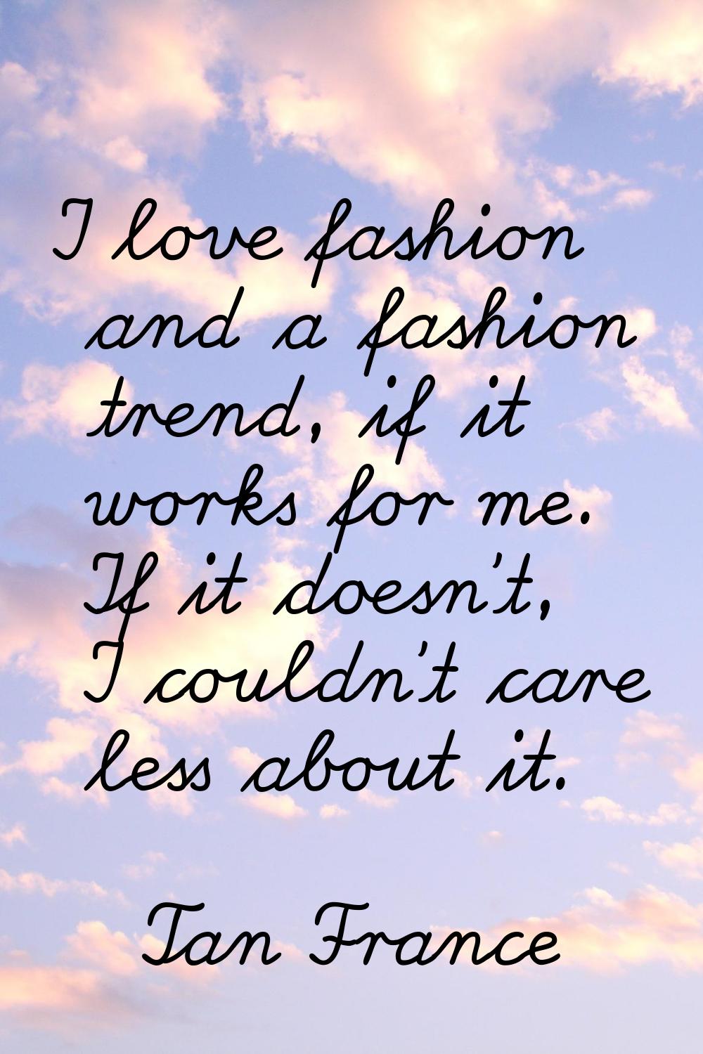 I love fashion and a fashion trend, if it works for me. If it doesn't, I couldn't care less about i