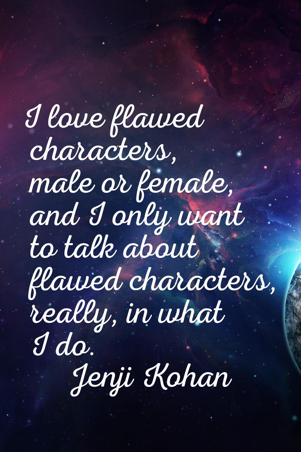 I love flawed characters, male or female, and I only want to talk about flawed characters, really, 