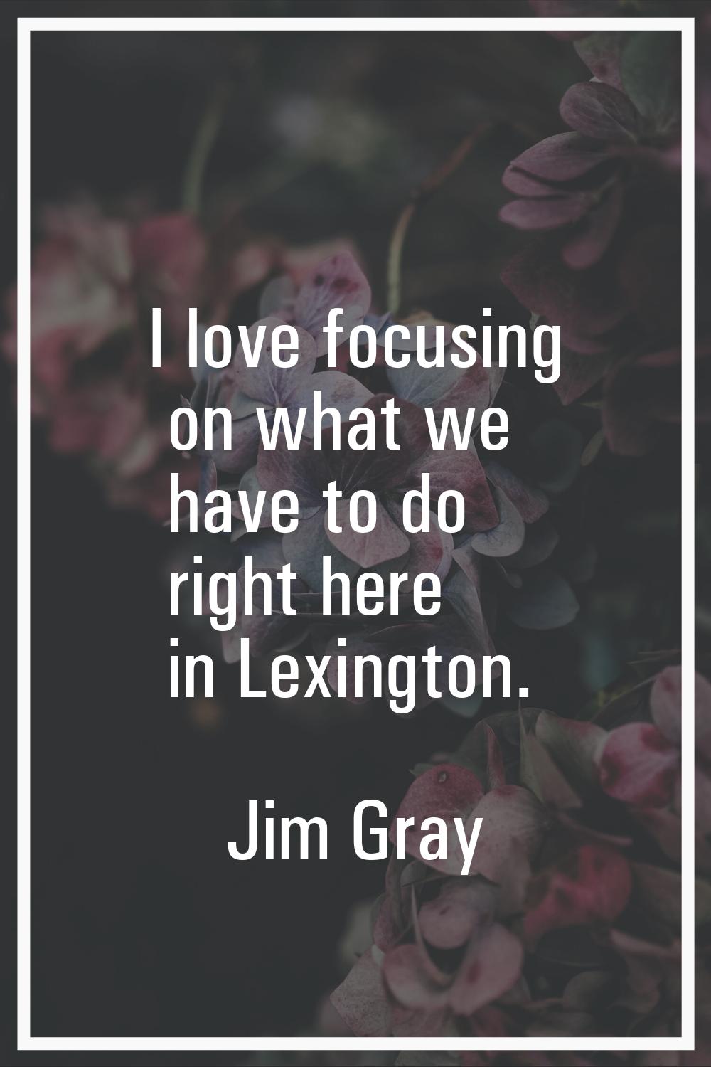 I love focusing on what we have to do right here in Lexington.