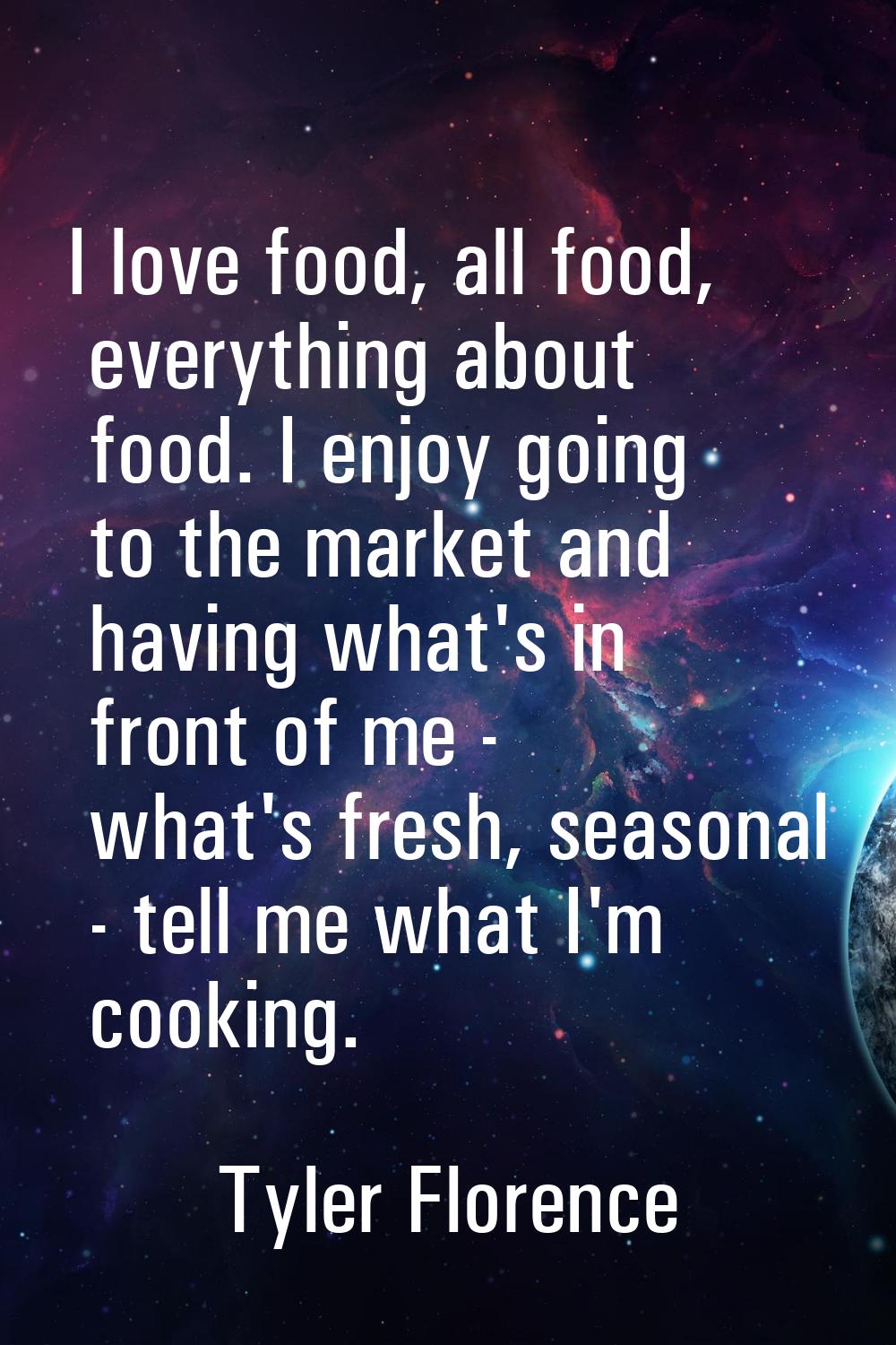 I love food, all food, everything about food. I enjoy going to the market and having what's in fron