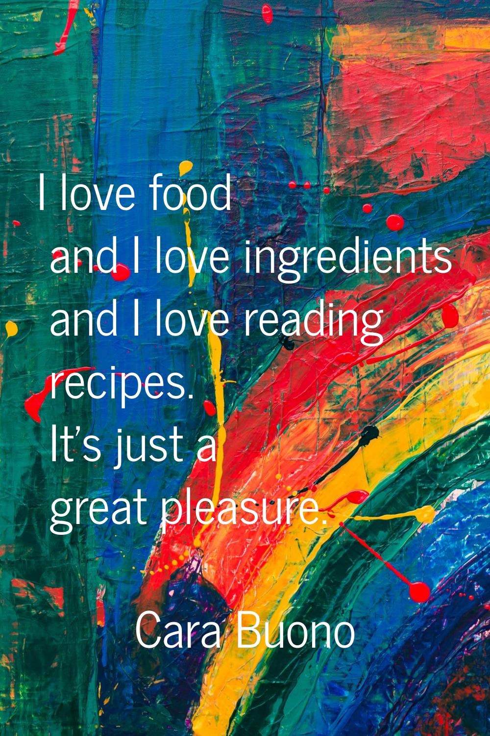 I love food and I love ingredients and I love reading recipes. It's just a great pleasure.