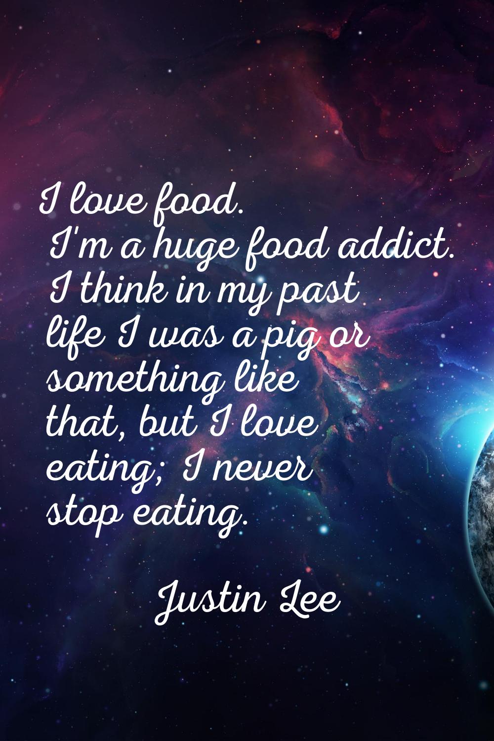 I love food. I'm a huge food addict. I think in my past life I was a pig or something like that, bu