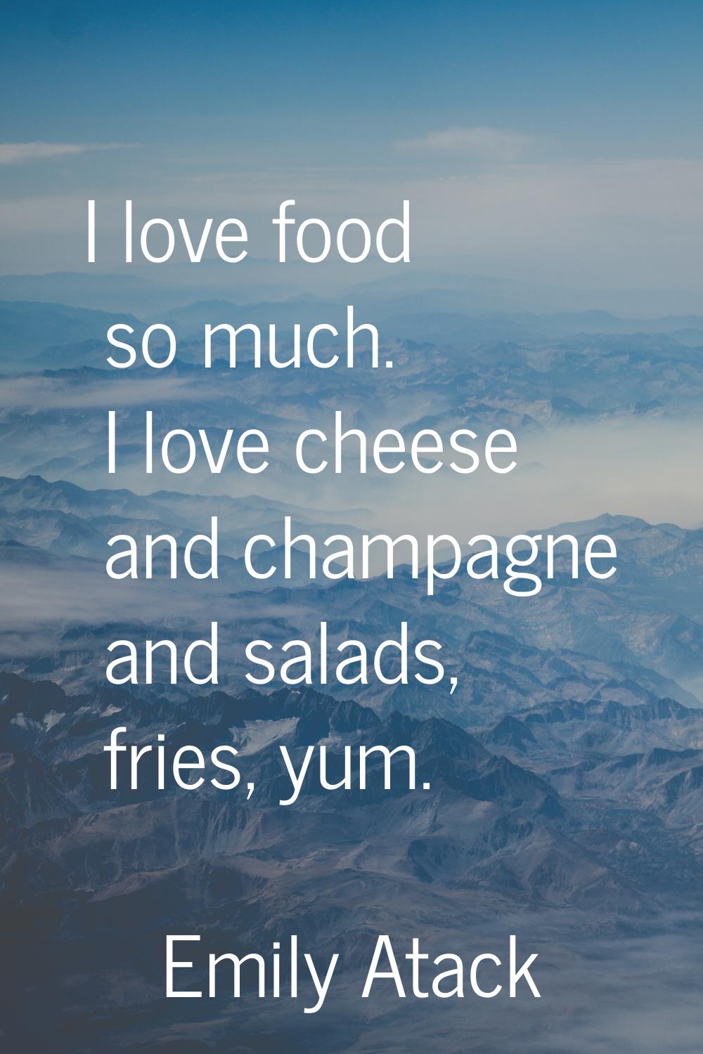 I love food so much. I love cheese and champagne and salads, fries, yum.