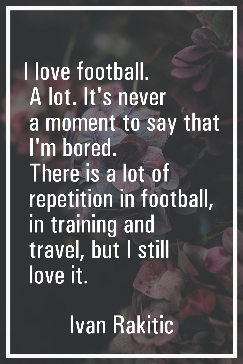 I love football. A lot. It's never a moment to say that I'm bored. There is a lot of repetition in 