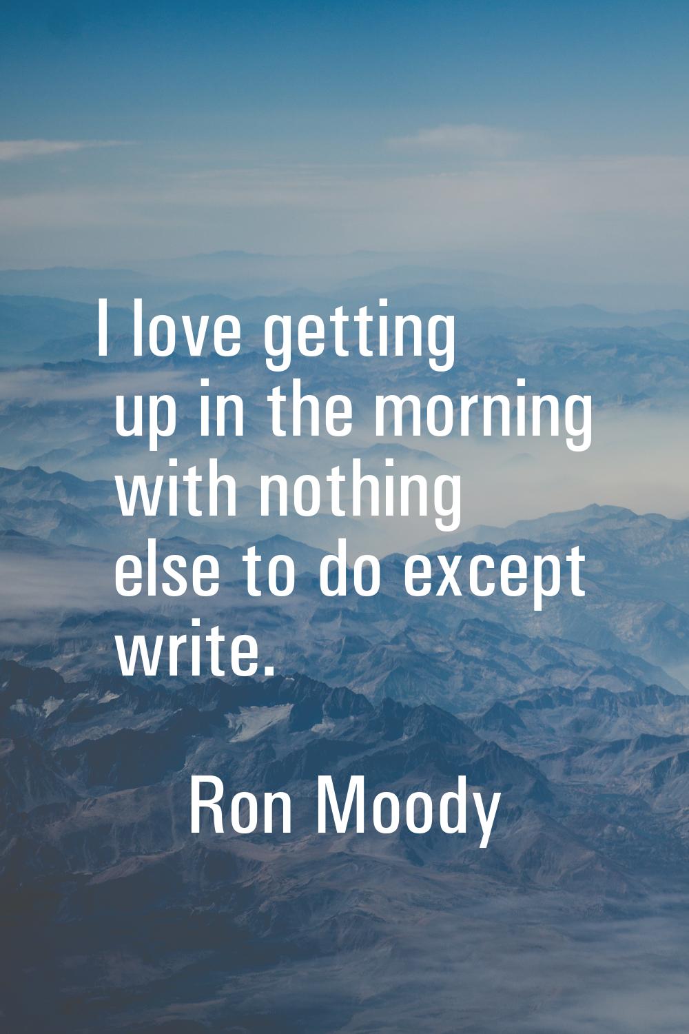 I love getting up in the morning with nothing else to do except write.