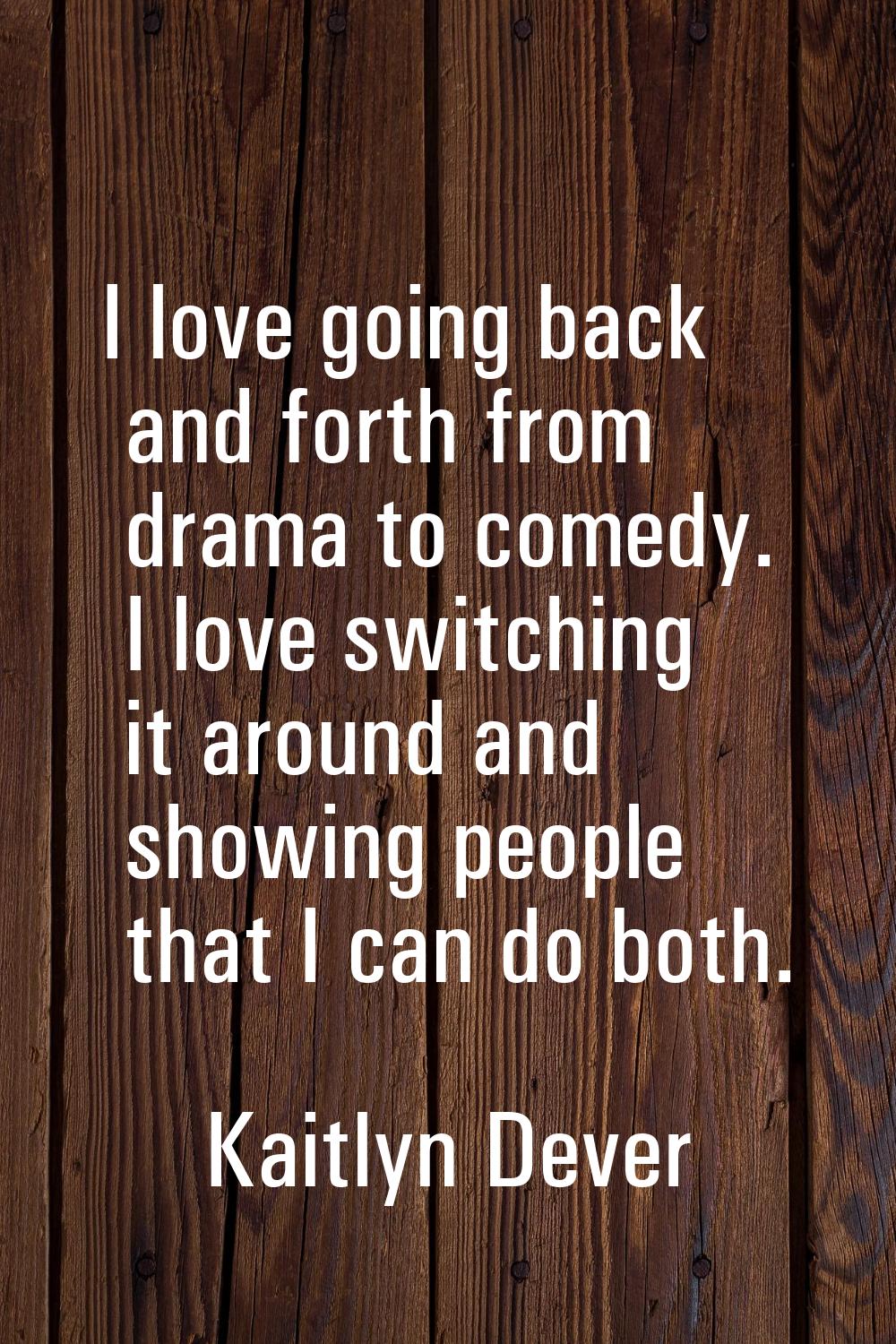 I love going back and forth from drama to comedy. I love switching it around and showing people tha