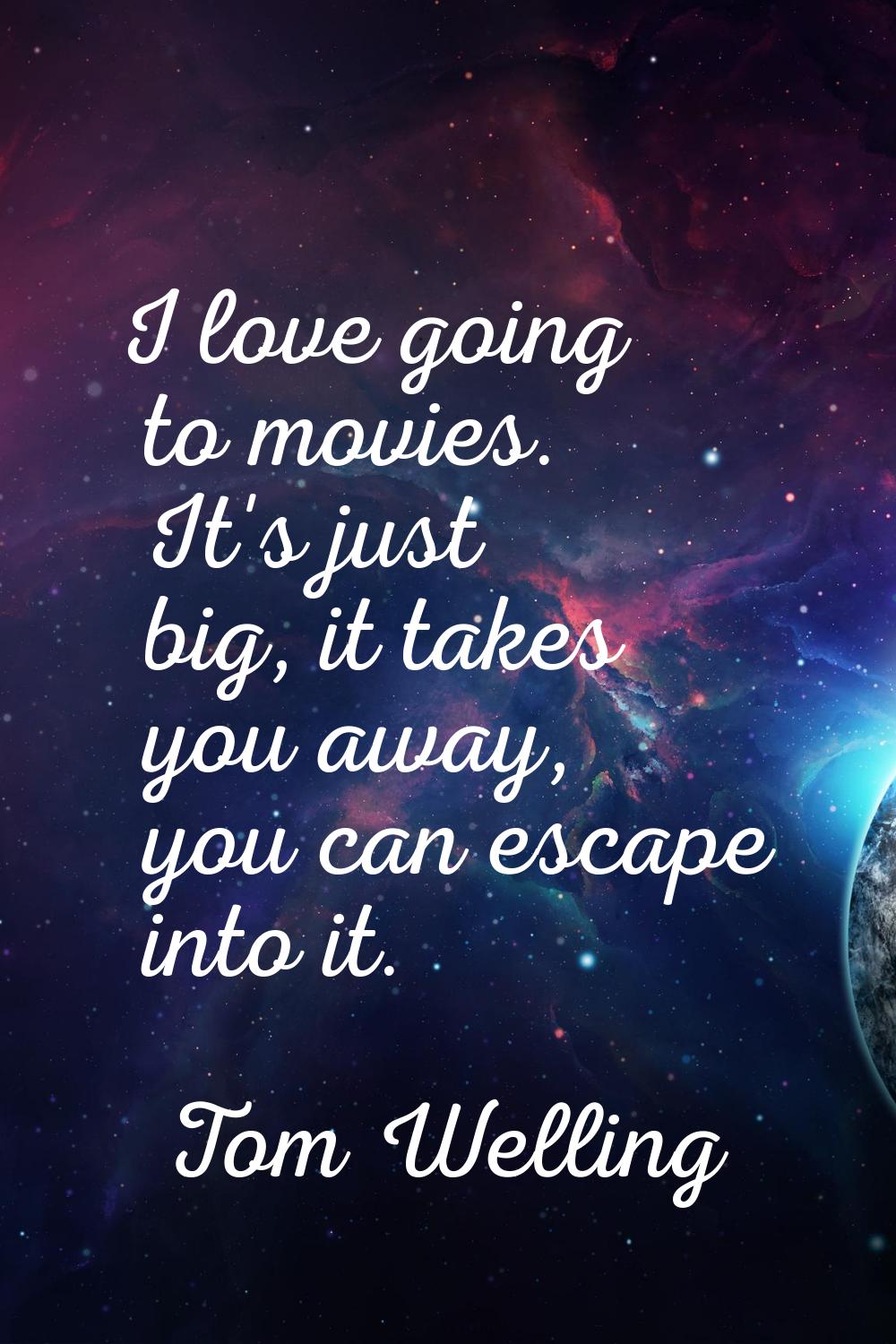 I love going to movies. It's just big, it takes you away, you can escape into it.