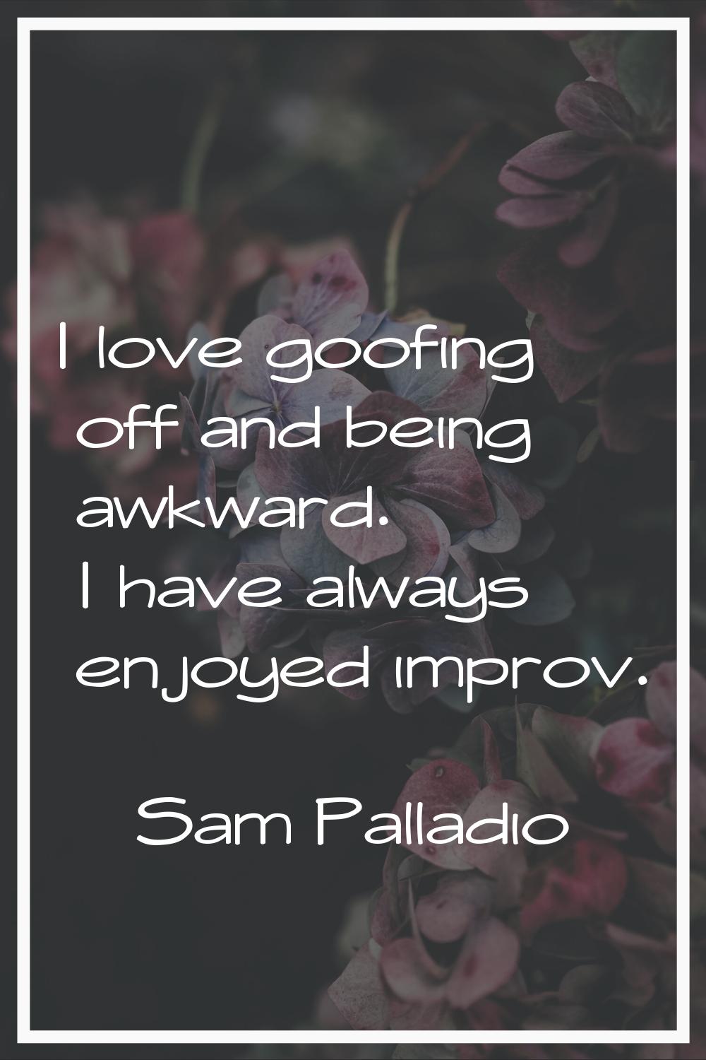 I love goofing off and being awkward. I have always enjoyed improv.