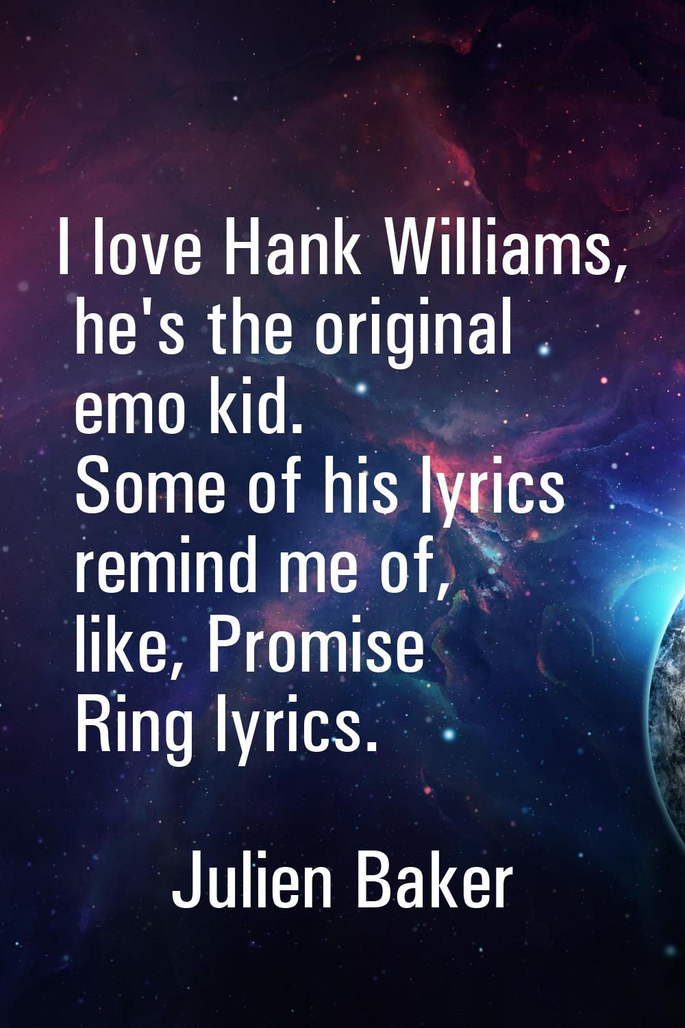 I love Hank Williams, he's the original emo kid. Some of his lyrics remind me of, like, Promise Rin