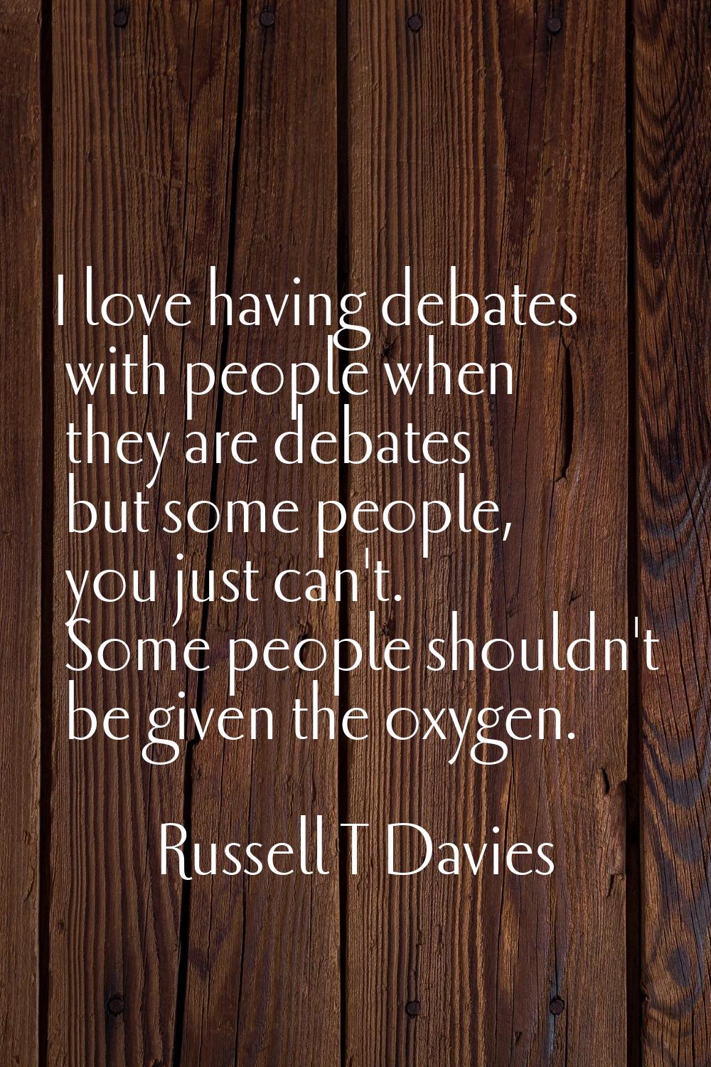 I love having debates with people when they are debates but some people, you just can't. Some peopl
