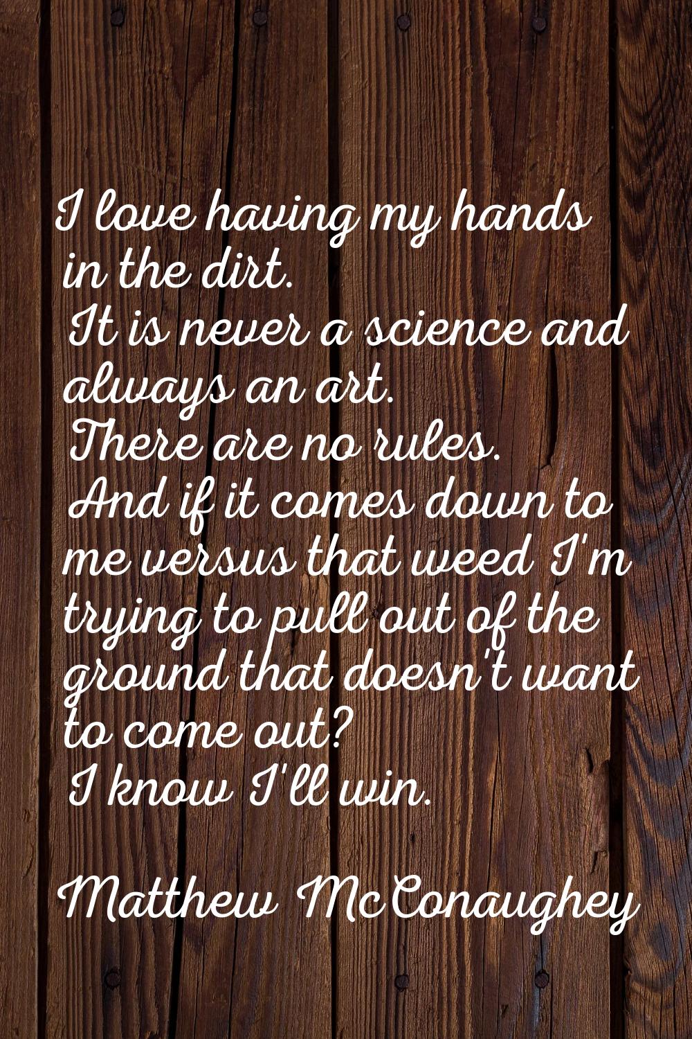 I love having my hands in the dirt. It is never a science and always an art. There are no rules. An