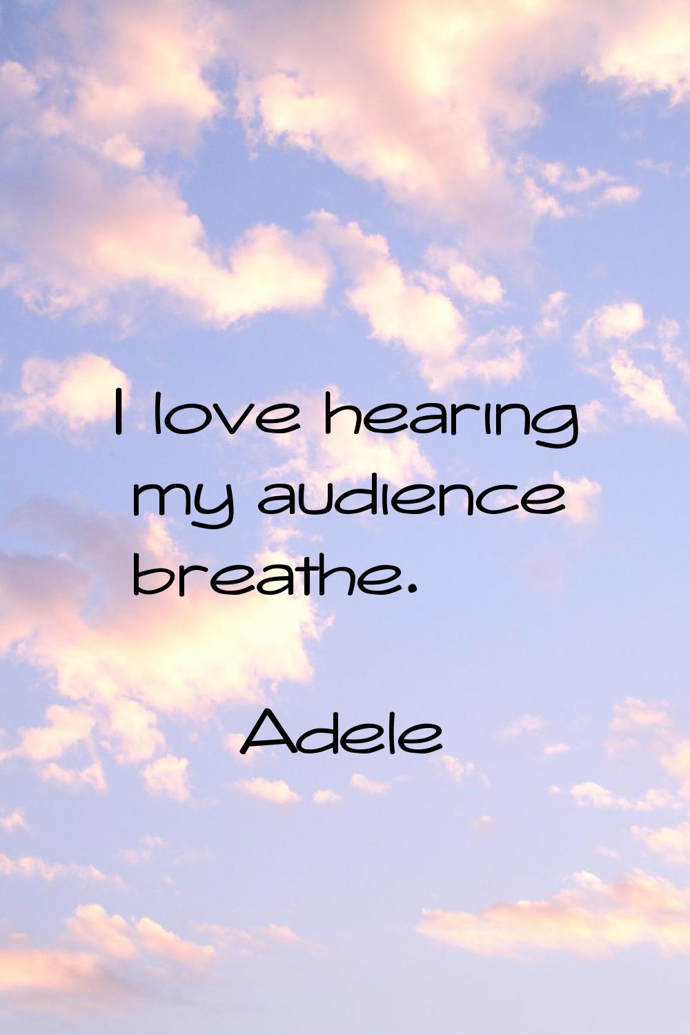 I love hearing my audience breathe.