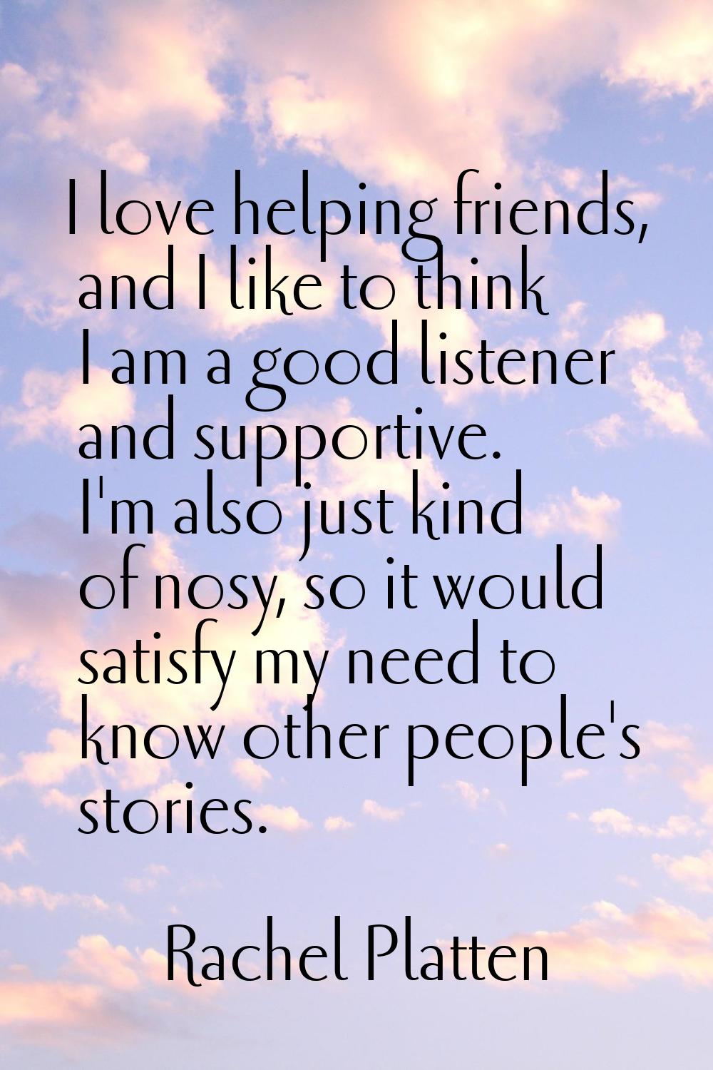 I love helping friends, and I like to think I am a good listener and supportive. I'm also just kind