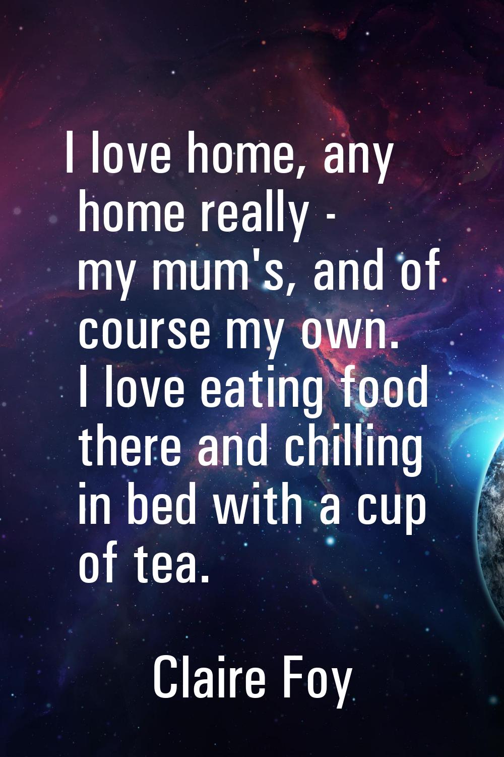 I love home, any home really - my mum's, and of course my own. I love eating food there and chillin