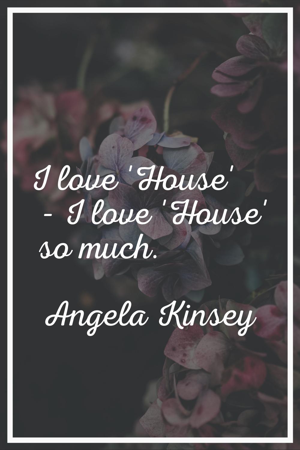 I love 'House' - I love 'House' so much.