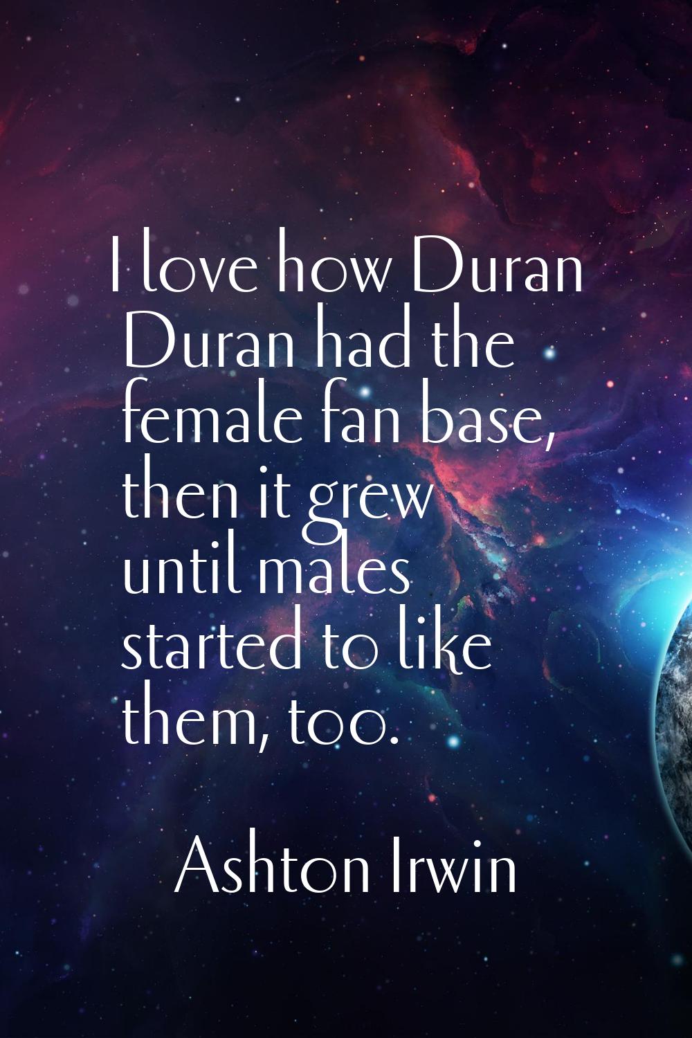 I love how Duran Duran had the female fan base, then it grew until males started to like them, too.