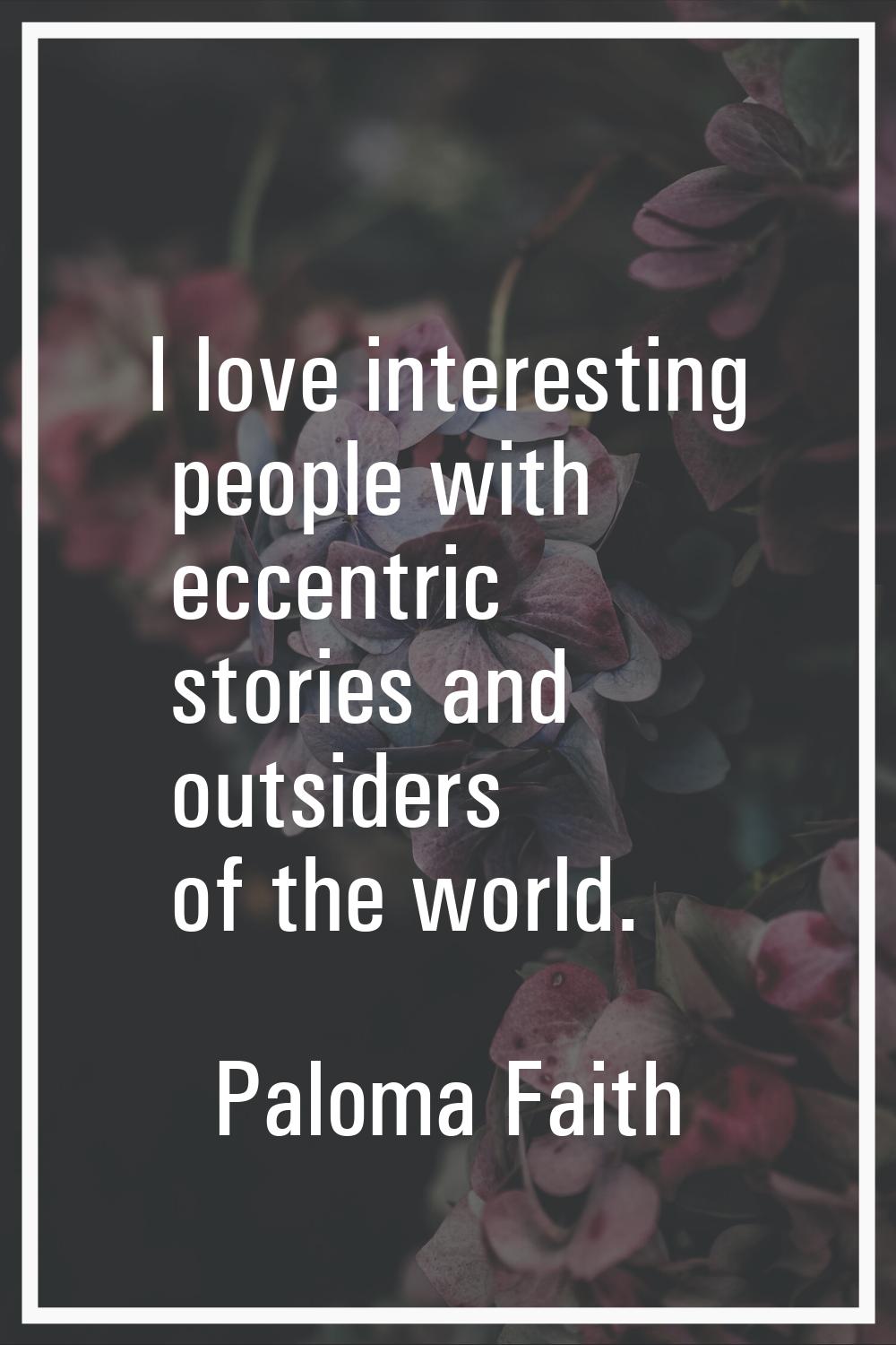I love interesting people with eccentric stories and outsiders of the world.