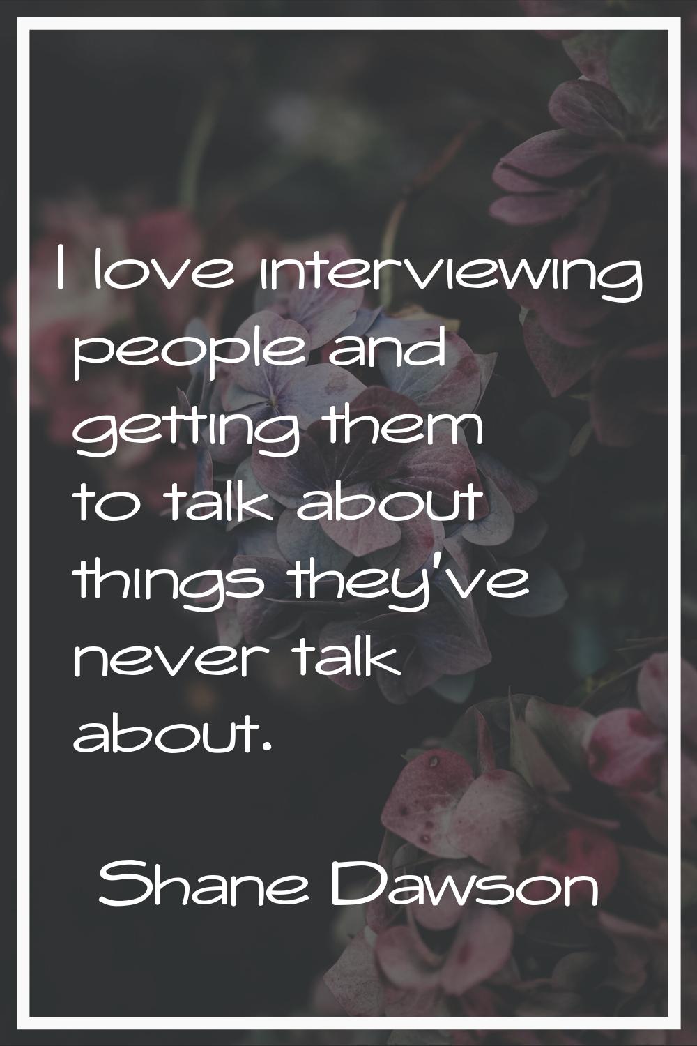 I love interviewing people and getting them to talk about things they've never talk about.