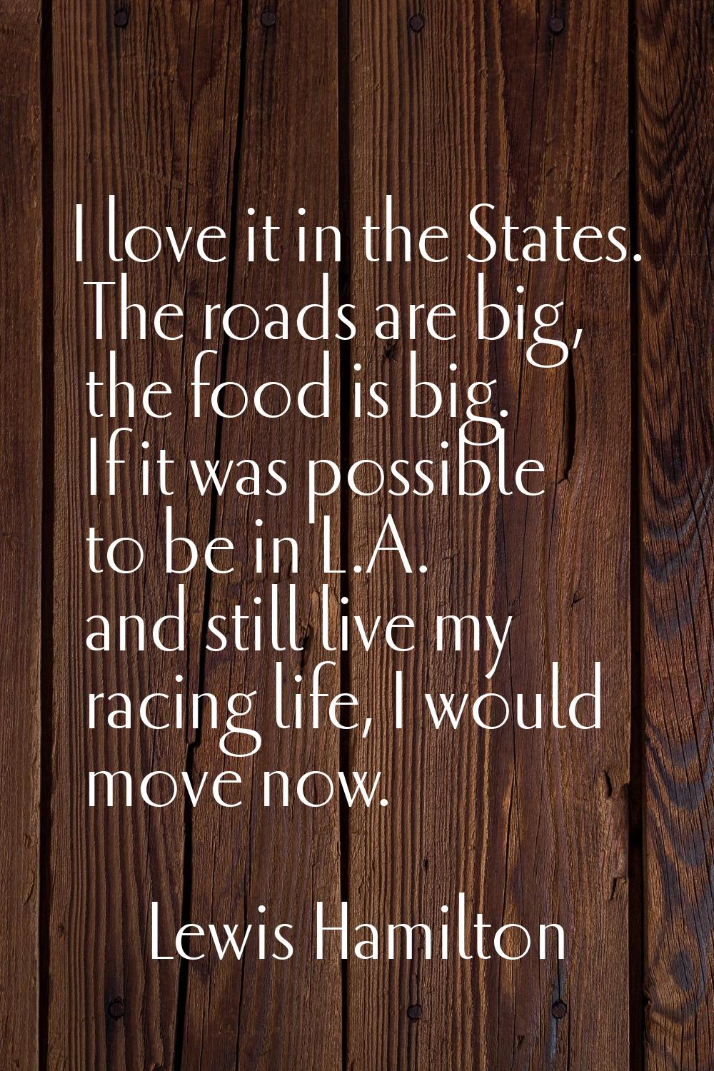 I love it in the States. The roads are big, the food is big. If it was possible to be in L.A. and s