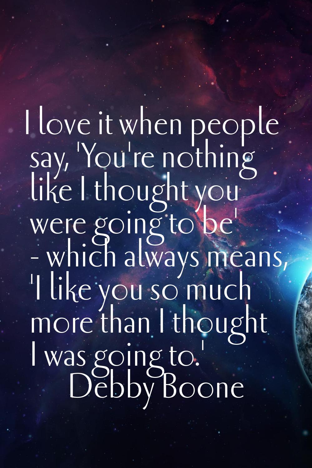 I love it when people say, 'You're nothing like I thought you were going to be' - which always mean