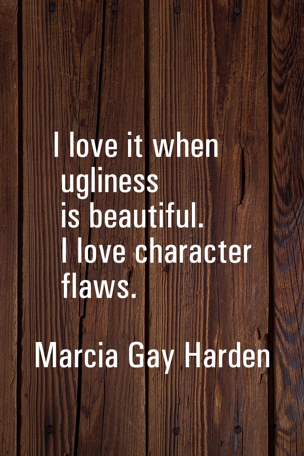 I love it when ugliness is beautiful. I love character flaws.