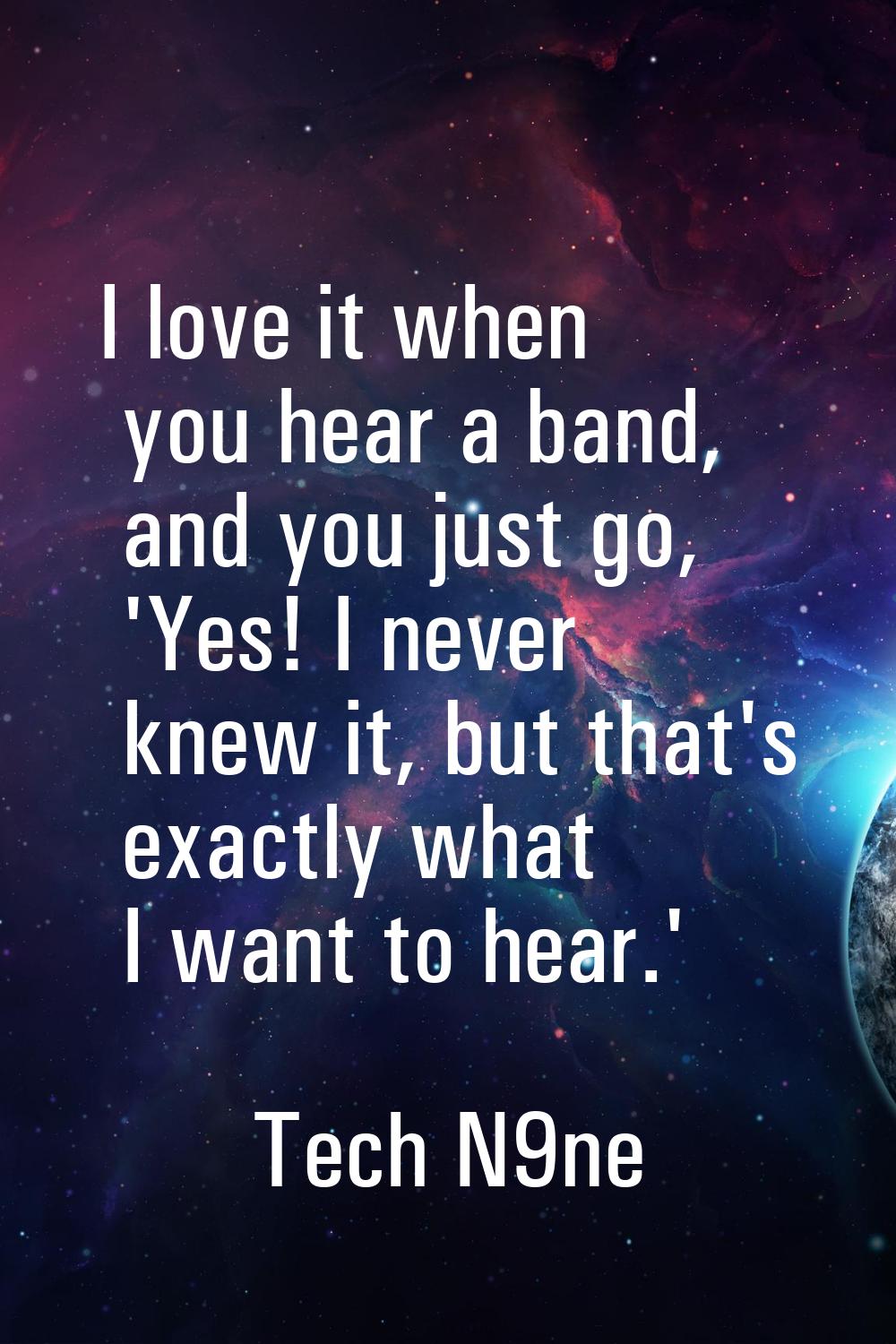 I love it when you hear a band, and you just go, 'Yes! I never knew it, but that's exactly what I w