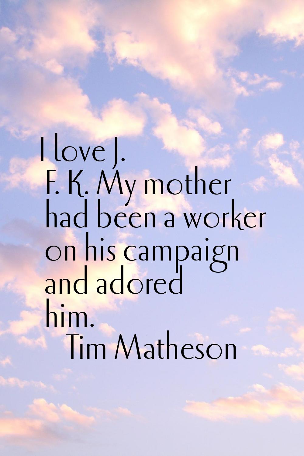 I love J. F. K. My mother had been a worker on his campaign and adored him.