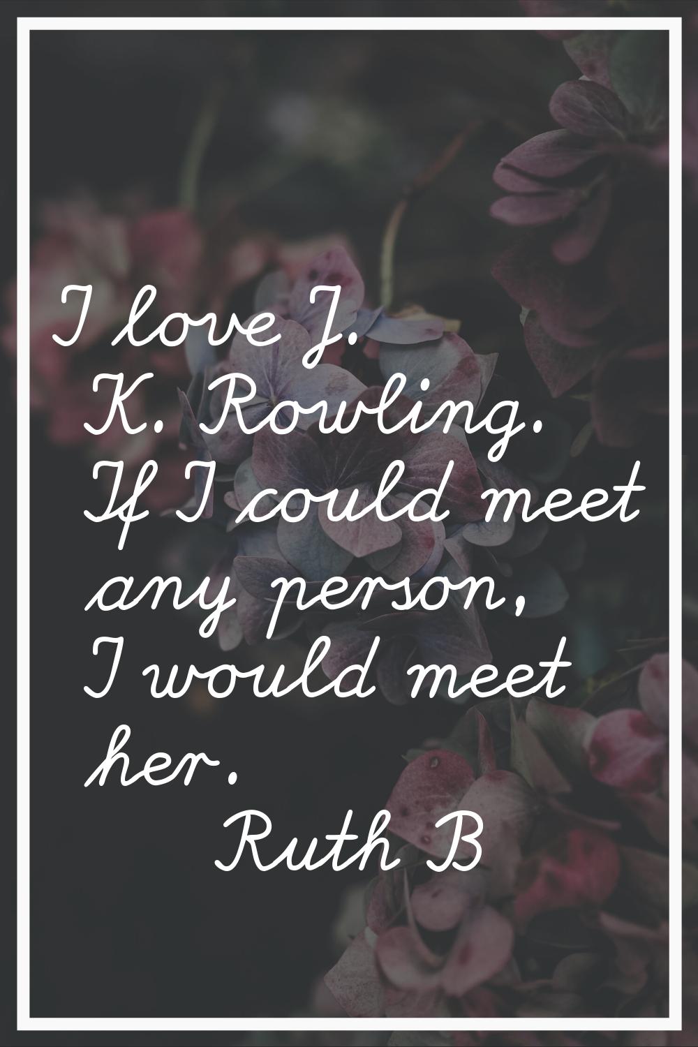 I love J. K. Rowling. If I could meet any person, I would meet her.