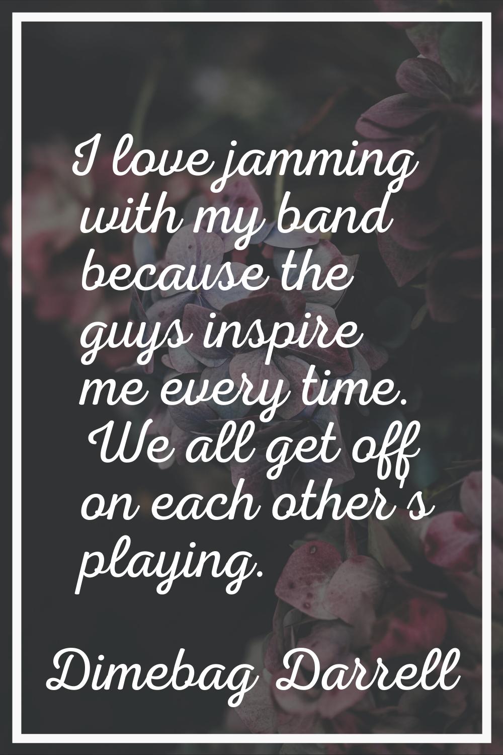 I love jamming with my band because the guys inspire me every time. We all get off on each other's 