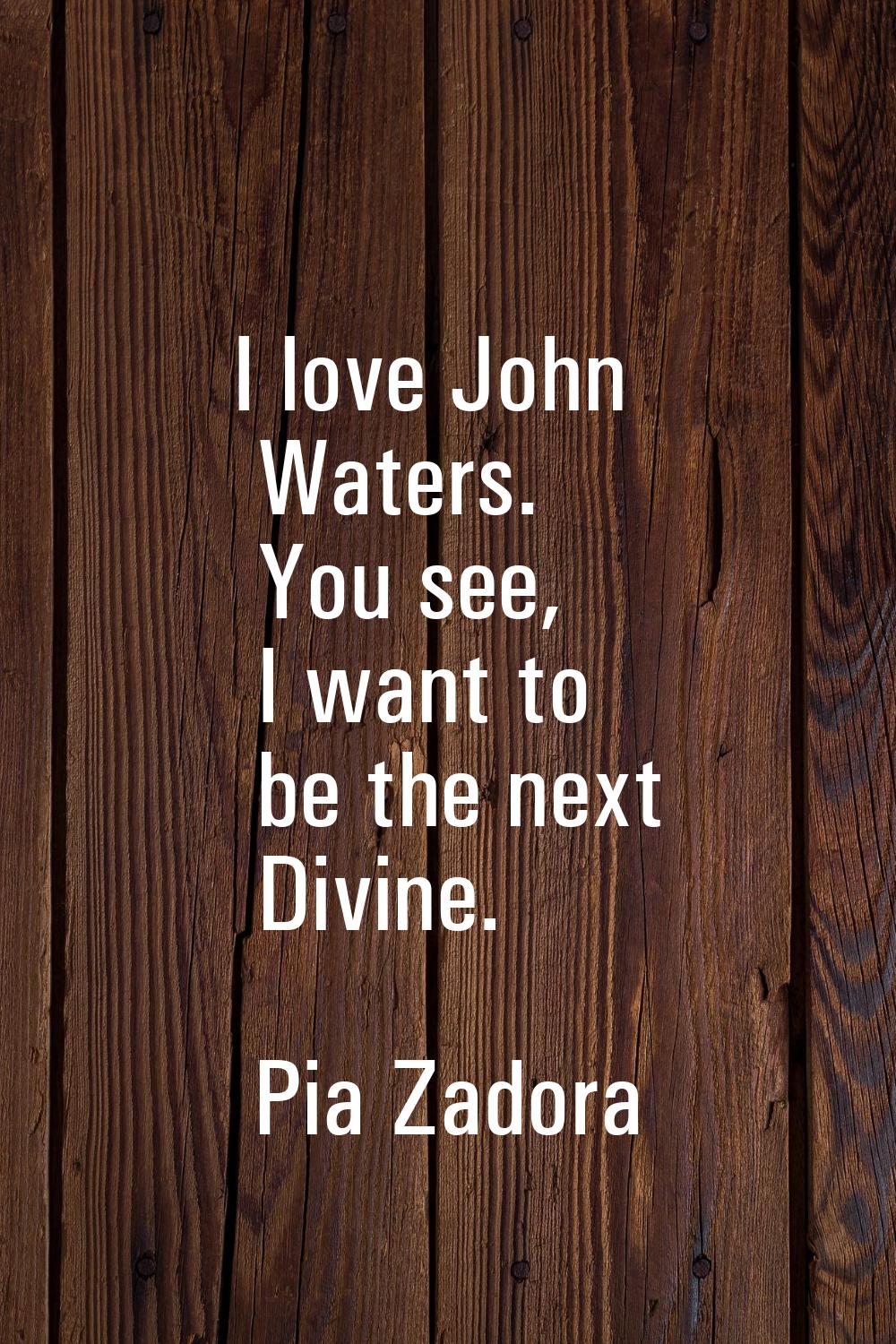 I love John Waters. You see, I want to be the next Divine.
