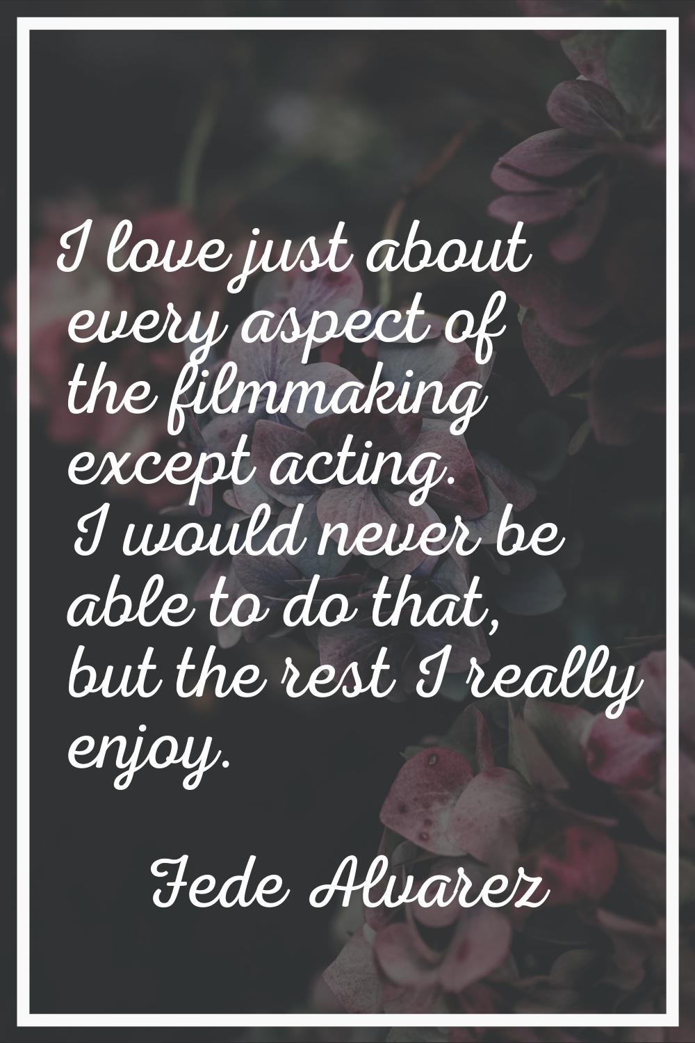 I love just about every aspect of the filmmaking except acting. I would never be able to do that, b