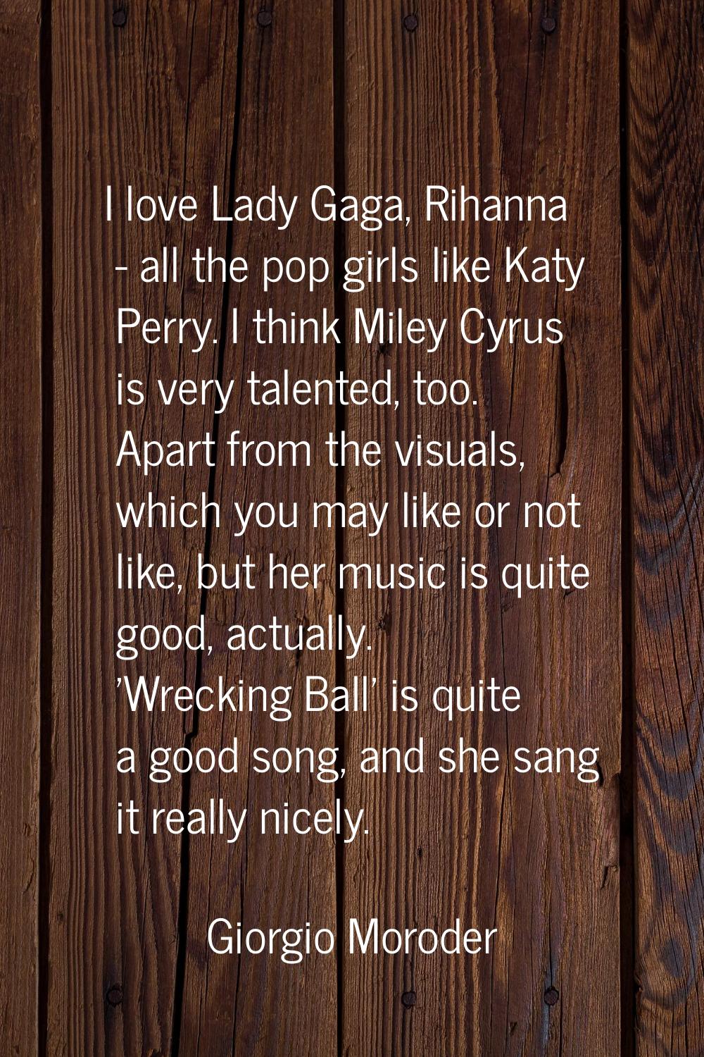 I love Lady Gaga, Rihanna - all the pop girls like Katy Perry. I think Miley Cyrus is very talented