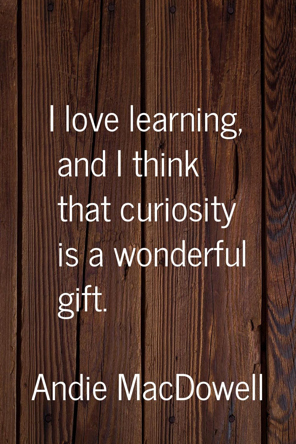 I love learning, and I think that curiosity is a wonderful gift.
