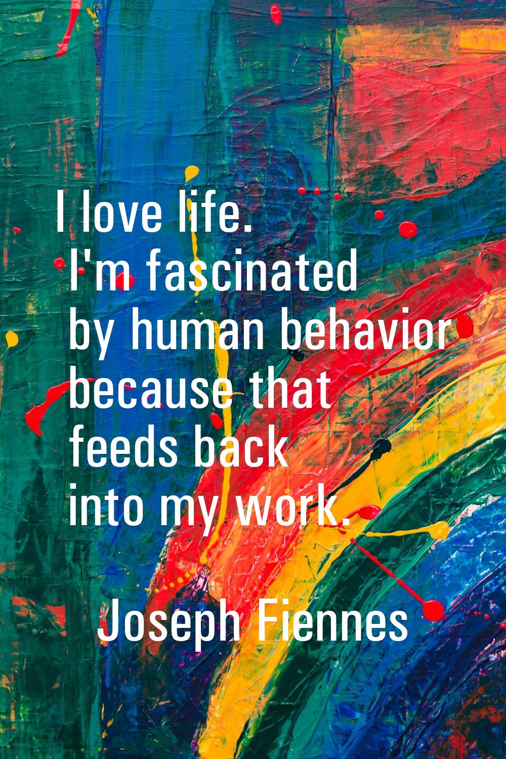 I love life. I'm fascinated by human behavior because that feeds back into my work.