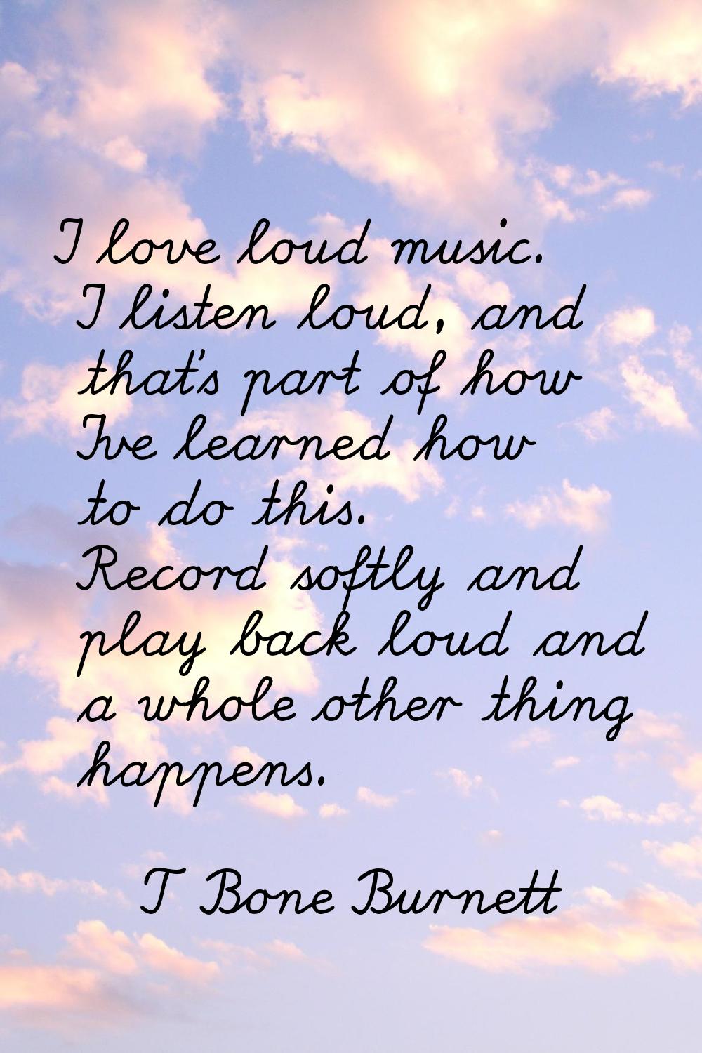 I love loud music. I listen loud, and that's part of how I've learned how to do this. Record softly