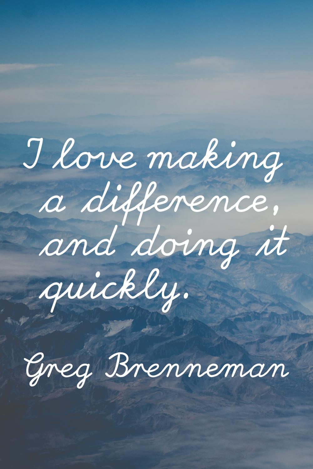 I love making a difference, and doing it quickly.